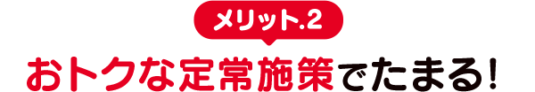 メリット.2　おトクな定常施策でたまる！